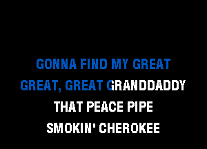 GONNA FIND MY GREAT
GREAT, GREAT GRAHDDADDY
THAT PEACE PIPE
SMOKIH' CHEROKEE
