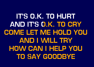 ITS 0.K. T0 HURT
AND ITS 0.K. T0 CRY
COME LET ME HOLD YOU
AND I WILL TRY
HOW CAN I HELP YOU
TO SAY GOODBYE