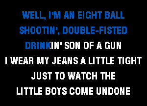 WELL, I'M AH EIGHT BALL
SHOOTIH', DOUBLE-FISTED
DRINKIH' SON OF A GUN
I WEAR MY JEANS A LITTLE TIGHT
JUST TO WATCH THE
LITTLE BOYS COME UHDOHE