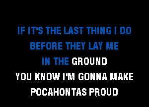 IF IT'S THE LAST THING I DO
BEFORE THEY LAY ME
IN THE GROUND
YOU KNOW I'M GONNA MAKE
POCAHOHTAS PROUD