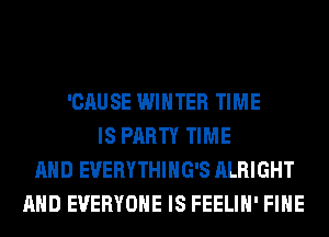 'CAUSE WINTER TIME
IS PARTY TIME
AND EVERYTHIHG'S ALRIGHT
AND EVERYONE IS FEELIH' FIHE