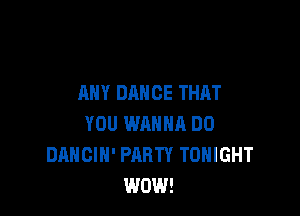 ANY DANCE THAT

YOU WAHNR DO
DANCIH' PARTY TONIGHT
WOW!