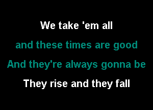 We take 'em all

and these times are good

And they're always gonna be

They rise and they fall