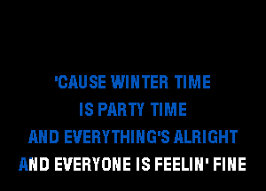 'CAUSE WINTER TIME
IS PARTY TIME
AND EVERYTHIHG'S ALRIGHT
AND EVERYONE IS FEELIH' FIHE
