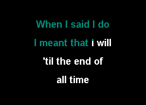 When I said I do

I meant that I will

'til the end of

all time