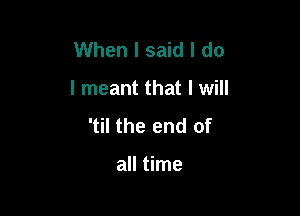 When I said I do

I meant that I will

'til the end of

all time