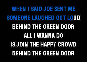 WHEN I SAID JOE SENT ME
SOMEONE LAUGHED OUT LOUD
BEHIND THE GREEN DOOR
ALL I WANNA DO
IS JOIN THE HAPPY CROWD
BEHIND THE GREEN DOOR