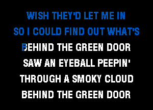 WISH THEY'D LET ME IH
80 I COULD FIND OUT WHAT'S
BEHIND THE GREEN DOOR
SAW AH EYEBALL PEEPIH'
THROUGH A SMOKY CLOUD
BEHIND THE GREEN DOOR