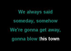 We always said

someday, somehow

We're gonna get away,

gonna blow this town