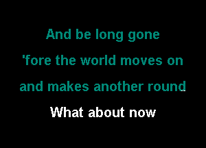 And be long gone

'fore the world moves on
and makes another round

What about now