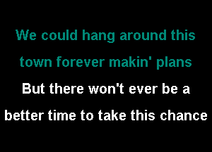 We could hang around this
town forever makin' plans
But there won't ever be a

better time to take this chance