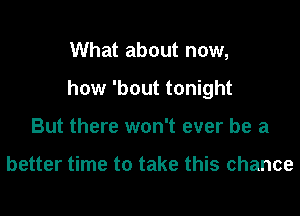 What about now,
how 'bout tonight
But there won't ever be a

better time to take this chance