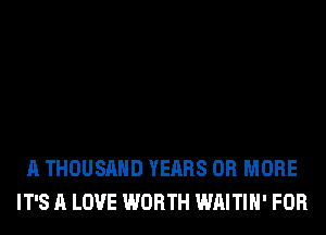 A THOUSAND YEARS OR MORE
IT'S A LOVE WORTH WAITIH' FOR