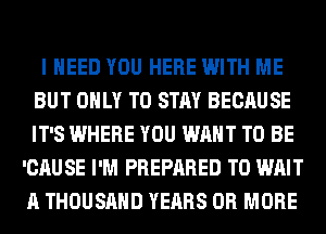 I NEED YOU HERE WITH ME
BUT ONLY TO STAY BECAUSE
IT'S WHERE YOU WANT TO BE

'CAUSE I'M PREPARED T0 WAIT
A THOUSAND YEARS OR MORE