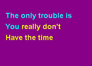 The only trouble is
You really don't

Have the time