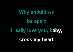 Why should we
be apart

I really love you, baby,

cross my heart