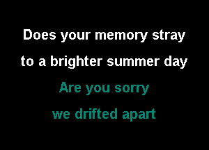 Does your memory stray

to a brighter summer day
Are you sorry

we drifted apart