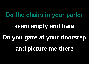 Do the chairs in your parlor
seem empty and bare
Do you gaze at your doorstep

and picture me there