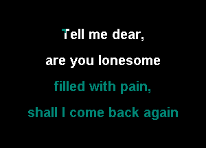 Tell me dear,
are you lonesome

filled with pain,

shall I come back again