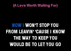 (A Love Worth Waiting For)

HOW I WON'T STOP YOU
FROM LEAVIH' 'CAUSE I KNOW
THE WAY TO KEEP YOU
WOULD BE TO LET YOU GO