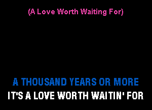 (A Love Worth Waiting For)

A THOUSAND YEARS OR MORE
IT'S A LOVE WORTH WAITIH' FOR