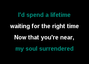 I'd spend a lifetime
waiting for the right time

Now that you're near,

my soul surrendered
