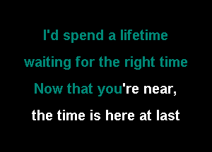 I'd spend a lifetime

waiting for the right time

Now that you're near,

the time is here at last