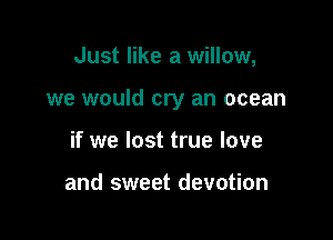 Just like a willow,

we would cry an ocean

if we lost true love

and sweet devotion