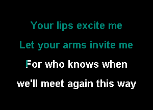 Your lips excite me

Let your arms invite me

For who knows when

we'll meet again this way