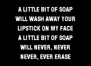 A LITTLE BIT OF SOAP
WILL WASH AWAY YOUR
LIPSTICK ON MY FACE
A LITTLE BIT OF SOAP
WILL NEVER, NEVER

NEVER, EVER ERASE l