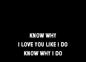 KNOW WHY
I LOVE YOU LIKE I DO
KNOW WHY I DO