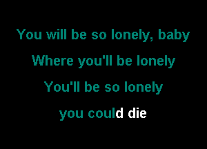 You will be so lonely, baby

Where you'll be lonely

You'll be so lonely

you could die