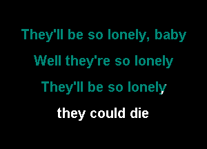 They'll be so lonely, baby
Well they're so lonely

They'll be so lonely

they could die