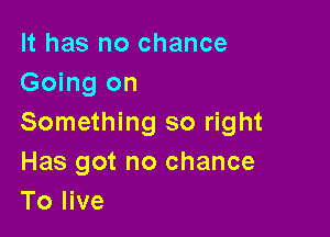 It has no chance
Going on

Something so right

Has got no chance
To live