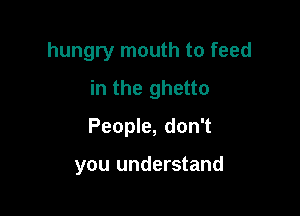 hungry mouth to feed
in the ghetto

People, don't

you understand
