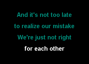 And it's not too late

to realize our mistake

We're just not right

for each other