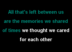 All that's left between us
are the memories we shared
of times we thought we cared

for each other