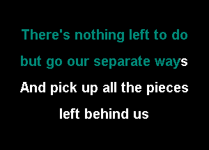 There's nothing left to do

but go our separate ways

And pick up all the pieces
left behind us