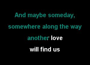 And maybe someday,

somewhere along the way

another love

will find us