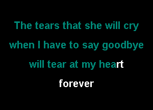 The tears that she will cry

when I have to say goodbye

will tear at my heart

forever