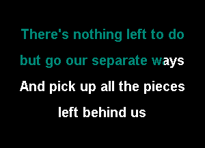 There's nothing left to do

but go our separate ways

And pick up all the pieces
left behind us