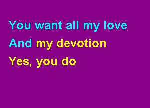 You want all my love
And my devotion

Yes, you do