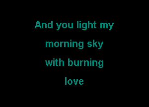 And you light my

morning sky
with burning

love