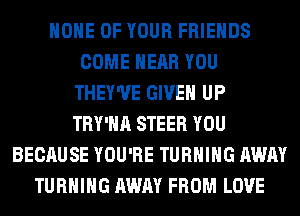 HOME OF YOUR FRIENDS
COME NEAR YOU
THEY'UE GIVEN UP
TRY'HA STEER YOU
BECAUSE YOU'RE TURNING AWAY
TURNING AWAY FROM LOVE