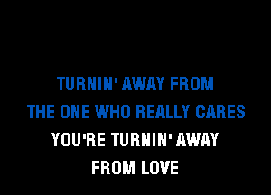 TURHIH' AWAY FROM
THE ONE WHO REALLY CARES
YOU'RE TURHIH' AWAY
FROM LOVE