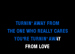 TURHIH' AWAY FROM
THE ONE WHO REALLY CARES
YOU'RE TURHIH' AWAY
FROM LOVE