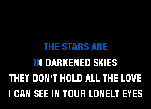 THE STARS ARE
IN DARKEHED SKIES
THEY DON'T HOLD ALL THE LOVE
I CAN SEE IN YOUR LONELY EYES