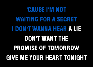 'CAUSE I'M NOT
WAITING FOR A SECRET
I DON'T WANNA HEAR A LIE
DON'T WANT THE
PROMISE 0F TOMORROW
GIVE ME YOUR HEART TONIGHT