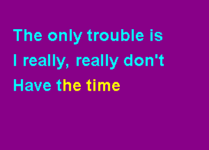 The only trouble is
I really, really don't

Have the time