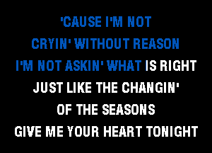 'CAUSE I'M NOT
CRYIH' WITHOUT REASON
I'M NOT ASKIH' WHAT IS RIGHT
JUST LIKE THE CHANGIH'
OF THE SEASONS
GIVE ME YOUR HEART TONIGHT